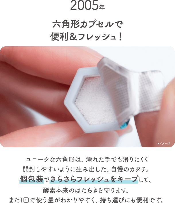 2005年六角形カプセルで便利 アンド フレッシュ ユニークな六角形は 濡れた手でも滑りにくく開封しやすいように生み出した 自慢のカタチ 個包装でさらさらフレッシュをキープして 酵素本来のはたらきを守ります また1回で使う量がわかりやすく 持ち運びにも便利です 